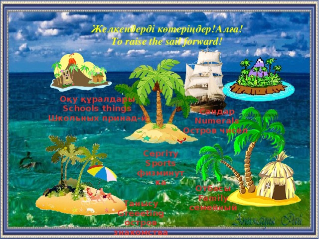 Желкендерді көтеріңдер!Алға! To raise the sail forward! Оқу құралдары Schools things Школьных принад-й Сандар Numerals Остров чисел  Сергіту Sports физминутка Отбасы Family семейный  Танысу Greeeting остров знакомства  