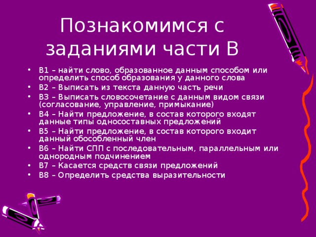 В1 – найти слово, образованное данным способом или определить способ образования у данного слова В2 – Выписать из текста данную часть речи В3 – Выписать словосочетание с данным видом связи (согласование, управление, примыкание) В4 – Найти предложение, в состав которого входят данные типы односоставных предложений В5 – Найти предложение, в состав которого входит данный обособленный член В6 – Найти СПП с последовательным, параллельным или однородным подчинением В7 – Касается средств связи предложений В8 – Определить средства выразительности 