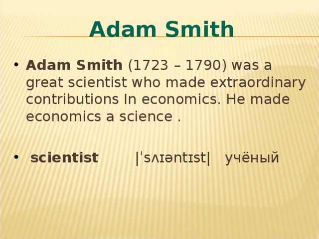 Adam Smith Adam Smith (1723 – 1790) was a great scientist who made extraordinary contributions In economics. He made economics a science .  scientist    |ˈsʌɪəntɪst| учёный 