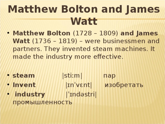 Matthew Bolton and James Watt Matthew Bolton (1728 – 1809) and James Watt (1736 – 1819) – were businessmen and partners. They invented steam machines. It made the industry more effective. steam |stiːm| пар Invent  |ɪnˈvɛnt| изобретать  industry  |ˈɪndəstri| промышленность 