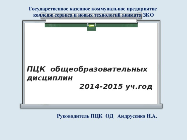 Государственное казенное коммунальное предприятие колледж сервиса и новых технологий акимата ЗКО ПЦК общеобразовательных дисциплин  2014-2015 уч.год Руководитель ПЦК ОД Андрусенко Н.А. 