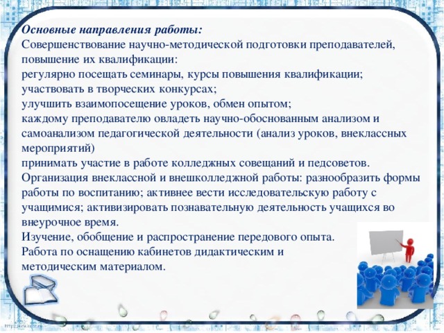 Основные направления работы: Совершенствование научно-методической подготовки преподавателей, повышение их квалификации: регулярно посещать семинары, курсы повышения квалификации; участвовать в творческих конкурсах; улучшить взаимопосещение уроков, обмен опытом; каждому преподавателю овладеть научно-обоснованным анализом и самоанализом педагогической деятельности (анализ уроков, внеклассных мероприятий) принимать участие в работе колледжных совещаний и педсоветов. Организация внеклассной и внешколледжной работы: разнообразить формы работы по воспитанию; активнее вести исследовательскую работу с учащимися; активизировать познавательную деятельность учащихся во внеурочное время. Изучение, обобщение и распространение передового опыта. Работа по оснащению кабинетов дидактическим и методическим материалом. 