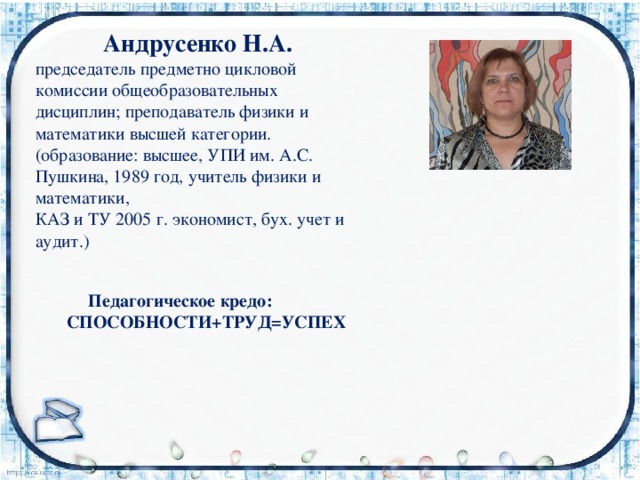  Андрусенко Н.А.  председатель предметно цикловой комиссии общеобразовательных  дисциплин; преподаватель физики и  математики высшей категории.  (образование: высшее, УПИ им. А.С. Пушкина, 1989 год, учитель физики и математики,  КАЗ и ТУ 2005 г. экономист, бух. учет и аудит.)     Педагогическое кредо:  СПОСОБНОСТИ+ТРУД=УСПЕХ    