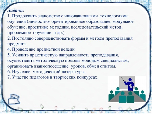 Задачи: 1. Продолжить знакомство с инновационными технологиями обучения (личностно- ориентированное образование, модульное обучение, проектные методики, исследовательский метод, проблемное обучение и др.). 2. Постоянно совершенствовать формы и методы преподавания предмета. 4. Проведение предметной недели 5. Усилить практическую направленность преподавания, осуществлять методическую помощь молодым специалистам, организовать взаимопосещение уроков, обмен опытом. 6. Изучение методической литературы. 7. Участие педагогов в творческих конкурсах. 