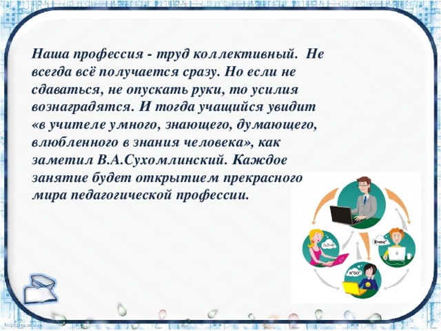 Наша профессия - труд коллективный. Не всегда всё получается сразу. Но если не сдаваться, не опускать руки, то усилия вознаградятся. И тогда учащийся увидит «в учителе умного, знающего, думающего, влюбленного в знания человека», как заметил В.А.Сухомлинский. Каждое занятие будет открытием прекрасного мира педагогической профессии. 