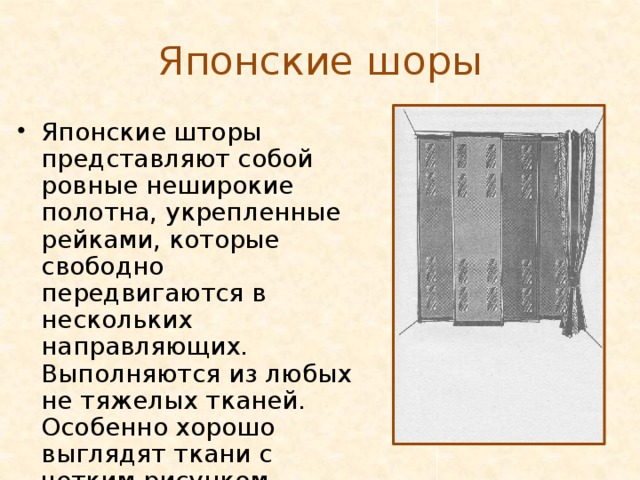 Японские шоры Японские шторы представляют собой ровные неширокие полотна, укрепленные рейками, которые свободно передвигаются в нескольких направляющих. Выполняются из любых не тяжелых тканей. Особенно хорошо выглядят ткани с четким рисунком. 