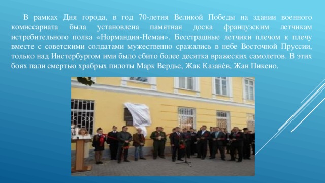 В рамках Дня города, в год 70-летия Великой Победы на здании военного комиссариата была установлена памятная доска французским летчикам истребительного полка «Нормандия-Неман». Бесстрашные летчики плечом к плечу вместе с советскими солдатами мужественно сражались в небе Восточной Пруссии, только над Инстербургом ими было сбито более десятка вражеских самолетов. В этих боях пали смертью храбрых пилоты Марк Вердье, Жак Казанѐв, Жан Пикено. 