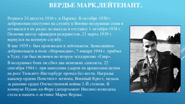 Вердье Марк,лейтенант .     Родился 24 августа 1916 г. в Париже. В октябре 1936 г. добровольно поступил на службу в Военно-воздушные силы и оставался в их рядах до выхода в отставку 1 октября 1938 г. Окончив школу офи­церов резервистов, 21 марта 1939 г. вернулся на военную службу. В мае 1939 г. был произведен в лейтенанты. Записавшись добровольцем в полк «Нормандия», 7 января 1944 г. прибыл в Ту­лу, где был включен во вгорую эскадрилью «Гавр». В воздушных боях он сбил два немецких самолета. 22 сентября 1944 г. при нанесения ударов по вражеским целям на роге Тильзитт-Инстербург пропал без вести. Награды: кавалер ордена Почетного легиона, Военный Крест, медаль за ране­ние орден Отечественной войны 2-Й степени. В коммуне Пуани-ля-Форе (департамент Ивелин) возведена стела в память о летчике Марке Вердье. 