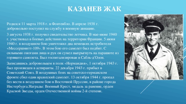 Казанев Жак Родился 11 марта 1918 г. в Фонтенбло. В апреле 1938 г. добровольно поступил на службу в военную авиацию. 3 авгус­та 1938 г. получил свидетельство летчика. В мае-июне 1940 г. участвовал в боевых действиях на территории Франции. 5 июня 1940 г. в воздушном бою уничтожил два немецких истребителя «Мессершмитт-109». В этом бою его самолет был под­бит. С сильными ожогами лица и рук он сумел выпрыгнуть на парашюте из горя­щего самолета. Был госпитализирован в Сабль-д'Олон. Записавшись добровольцем в полк «Нормандия», 1 октября 1943 г. был произве­ден в аспиранты. 22 декабря 1943 г. прибыл в Советский Союз. В воздушных боях на советско-германском фронте сбил один вражеский самолет. 13 октября 1944 г. пропал без вести в воздушном бою в Восточной Пруссии, в районе города Инстербурга.Награды: Военный Крест, медаль за ранение, орден Красной Звезды, орден Отечественной войны 2-й степени. 