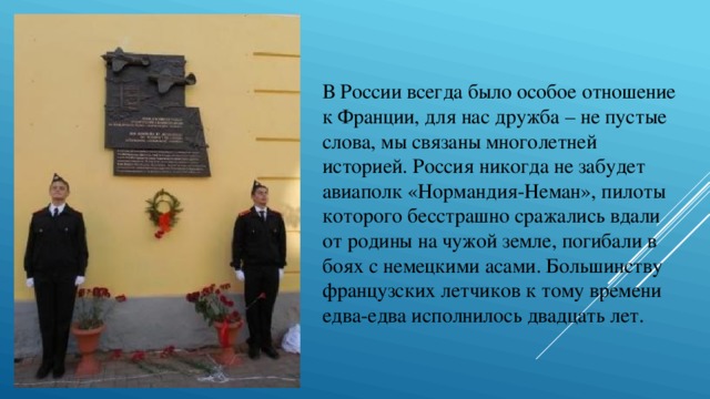 В России всегда было особое отношение к Франции, для нас дружба – не пустые слова, мы связаны многолетней историей. Россия никогда не забудет авиаполк «Нормандия-Неман», пилоты которого бесстрашно сражались вдали от родины на чужой земле, погибали в боях с немецкими асами. Большинству французских летчиков к тому времени едва-едва исполнилось двадцать лет. 