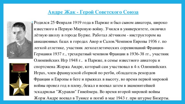 Андре Жак - Герой Советского Союза    Родился 25 Февраля 1919 года в Париже и был сыном авиатора, широко известного в Первую Мировую войну. Учился в университете, окончил лётную школу в городе Бурже. Работал лётчиком - инструктором на авиационных базах в городах Авор и Салон.Чемпион Европы 1936 г. по легкой атлетике, участник легкоатлетических соревнований Франция-Германия 1937 г., трехкратный чемпион Франции в 1936-38 гг., участник Олимпийских Игр 1948 г.. в Париже, в семье известного авиатора и спортсмена Жоржа Андре, который сам участвовал в 4-х Олимпийских Играх, член французской сборной по регби, обладатель рекордов Франции и Европы в беге и прыжках в высоту, во время первой мировой войны провел год в плену, бежал и воевал затем в знаменитейшей эскадрильи 
