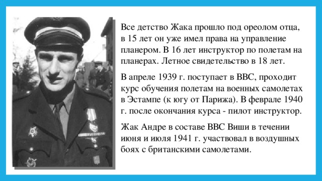 Все детство Жака прошло под ореолом отца, в 15 лет он уже имел права на управление планером. В 16 лет инструктор по полетам на планерах. Летное свидетельство в 18 лет. В апреле 1939 г. поступает в ВВС, проходит курс обучения полетам на военных самолетах в Эстампе (к югу от Парижа). В феврале 1940 г. после окончания курса - пилот инструктор. Жак Андре в составе ВВС Виши в течении июня и июля 1941 г. участвовал в воздушных боях с британскими самолетами. 