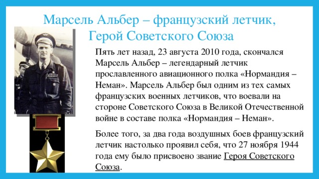 Марсель Альбер – французский летчик,  Герой Советского Союза Пять лет назад, 23 августа 2010 года, скончался Марсель Альбер – легендарный летчик прославленного авиационного полка «Нормандия – Неман». Марсель Альбер был одним из тех самых французских военных летчиков, что воевали на стороне Советского Союза в Великой Отечественной войне в составе полка «Нормандия – Неман». Более того, за два года воздушных боев французский летчик настолько проявил себя, что 27 ноября 1944 года ему было присвоено звание Героя Советского Союза . 