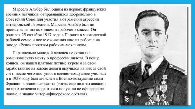 Марсель Альбер был одним из первых французских военных летчиков, отправившихся добровольно в Советский Союз для участия в отражении агрессии гитлеровской Германии. Марсель Альбер был по происхождению выходцем из рабочего класса. Он родился 25 октября 1917 года в Париже в многодетной рабочей семье и после окончания школы работал на заводе «Рено» простым рабочим-механиком. Параллельно молодой человек не оставлял романтическую мечту о профессии пилота. В конце концов, он нашел платные летные курсы и за свои заработанные на заводе деньги выучился на них за свой счет, после чего поступил в военно-воздушное училище и в 1938 году был зачислен в Военно-воздушные силы Франции в звании сержанта (тогда еще пилоты авиации по прохождению подготовки получали не офицерское звание, а звание унтер-офицерского состава). 