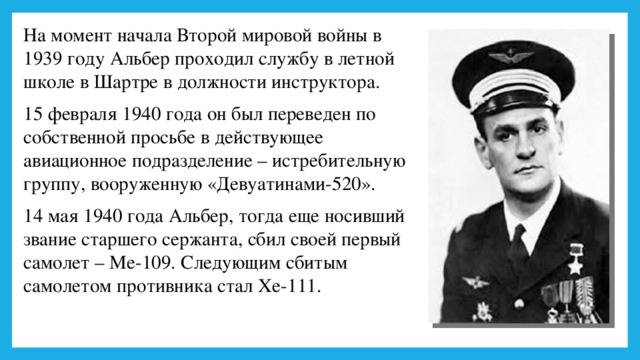 На момент начала Второй мировой войны в 1939 году Альбер проходил службу в летной школе в Шартре в должности инструктора. 15 февраля 1940 года он был переведен по собственной просьбе в действующее авиационное подразделение – истребительную группу, вооруженную «Девуатинами-520». 14 мая 1940 года Альбер, тогда еще носивший звание старшего сержанта, сбил своей первый самолет – Ме-109. Следующим сбитым самолетом противника стал Хе-111. 