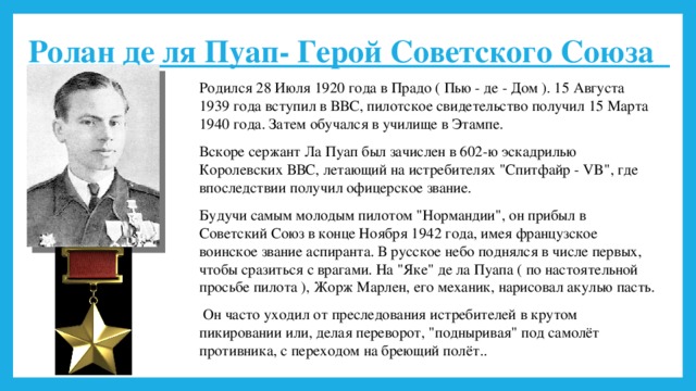 Ролан де ля Пуап- Герой Советского Союза Родился 28 Июля 1920 года в Прадо ( Пью - де - Дом ). 15 Августа 1939 года вступил в ВВС, пилотское свидетельство получил 15 Марта 1940 года. Затем обучался в училище в Этампе. Вскоре сержант Ла Пуап был зачислен в 602-ю эскадрилью Королевских ВВС, летающий на истребителях 