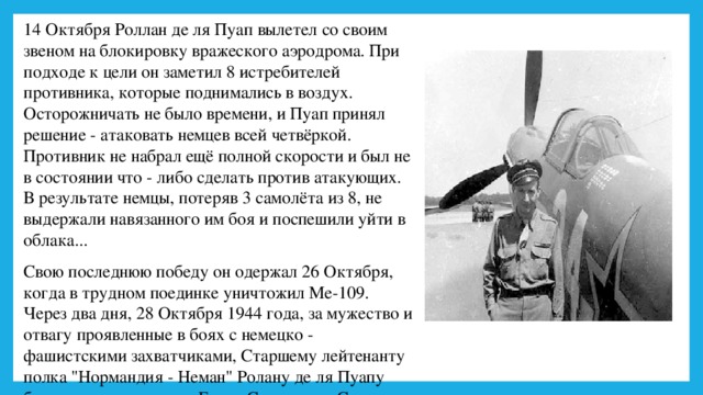 14 Октября Роллан де ля Пуап вылетел со своим звеном на блокировку вражеского аэродрома. При подходе к цели он заметил 8 истребителей противника, которые поднимались в воздух. Осторожничать не было времени, и Пуап принял решение - атаковать немцев всей четвёркой. Противник не набрал ещё полной скорости и был не в состоянии что - либо сделать против атакующих. В результате немцы, потеряв 3 самолёта из 8, не выдержали навязанного им боя и поспешили уйти в облака... Свою последнюю победу он одержал 26 Октября, когда в трудном поединке уничтожил Ме-109. Через два дня, 28 Октября 1944 года, за мужество и отвагу проявленные в боях с немецко - фашистскими захватчиками, Старшему лейтенанту полка 