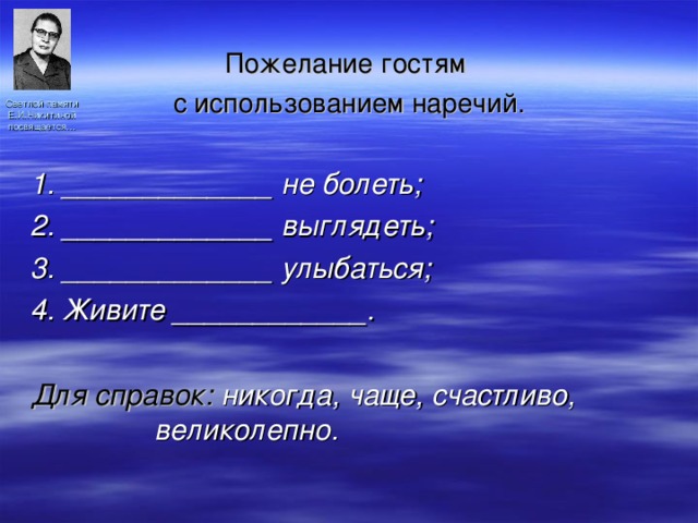 Пожелание гостям с использованием наречий. 1. _____________ не болеть; 2. _____________ выглядеть; 3. _____________ улыбаться; 4. Живите ____________.  Для справок: никогда, чаще, счастливо, великолепно. Светлой памяти Е.И.Никитиной посвящается… 