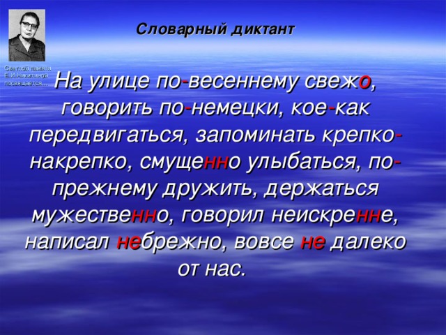 Словарный диктант  На улице по - весеннему свеж о , говорить по - немецки, кое - как передвигаться, запоминать крепко - накрепко, смуще нн о улыбаться, по - прежнему дружить, держаться мужестве нн о, говорил неискре нн е, написал не брежно, вовсе не далеко от нас. Светлой памяти Е.И.Никитиной посвящается… 