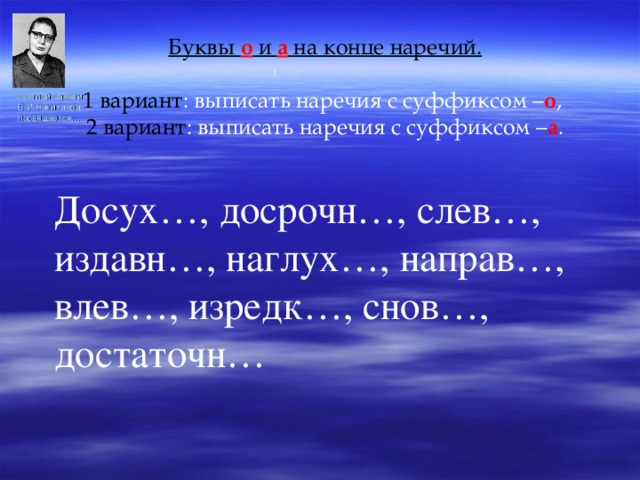 Буквы о и а на конце наречий.  1 вариант : выписать наречия с суффиксом – о , 2 вариант : выписать наречия с суффиксом – а . Досух…, досрочн…, слев…, издавн…, наглух…, направ…, влев…, изредк…, снов…, достаточн… Светлой памяти Е.И.Никитиной посвящается… 