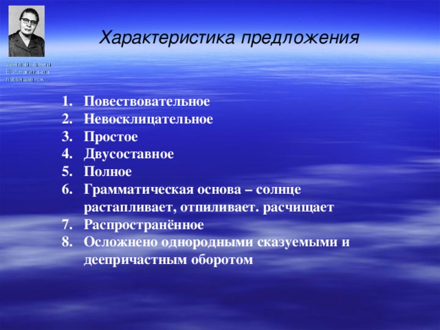 Характеристика предложения Светлой памяти Е.И.Никитиной посвящается… Повествовательное Невосклицательное Простое Двусоставное 5. Полное 6. Грамматическая основа – солнце растапливает, отпиливает. расчищает 7. Распространённое 8. Осложнено однородными сказуемыми и деепричастным оборотом   