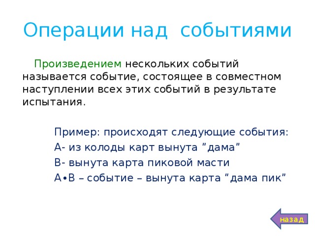 Операции над событиями Произведением нескольких событий называется событие, состоящее в совместном наступлении всех этих событий в результате испытания.  Пример: происходят следующие события:  А- из колоды карт вынута ” дама ”  В- вынута карта пиковой масти  А∙В – событие – вынута карта “ дама пик ”  назад 