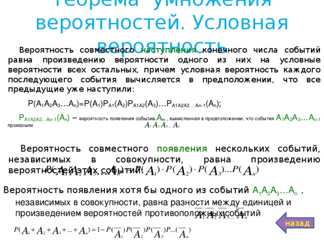 Теорема умножения вероятностей. Условная вероятность Вероятность совместного наступления конечного числа событий равна произведению вероятности одного из них на условные вероятности всех остальных, причем условная вероятность каждого последующего события вычисляется в предположении, что все предыдущие уже наступили:  Р(А 1 А 2 А 3 …А n )=Р(А 1 )Р А1 (А 2 )Р А1А2 (А 3 )…Р А1А2А3 …А n -1 (А n ); Р А1А2А3…А n -1 (А n ) – вероятность появления события А n  , вычисленная в предположении, что события  А 1 А 2 А 3 …А n -1 произошли Вероятность совместного появления нескольких событий, независимых в совокупности, равна произведению вероятностей этих событий: Вероятность появления хотя бы одного из событий А 1 А 2 А 3 …А n   , независимых в совокупности, равна разности между единицей и произведением вероятностей противоположных событий назад 