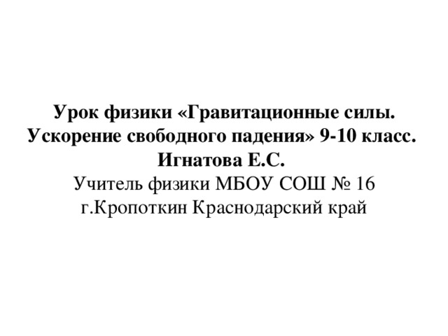 Урок физики «Гравитационные силы. Ускорение свободного падения» 9-10 класс.  Игнатова Е.С.   Учитель физики МБОУ СОШ № 16 г.Кропоткин Краснодарский край 