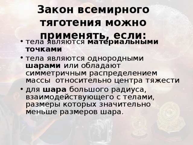 Закон всемирного тяготения можно применять, если: тела являются материальными точками тела являются однородными шарами или обладают симметричным распределением массы относительно центра тяжести для шара большого радиуса, взаимодействующего с телами, размеры которых значительно меньше размеров шара.  