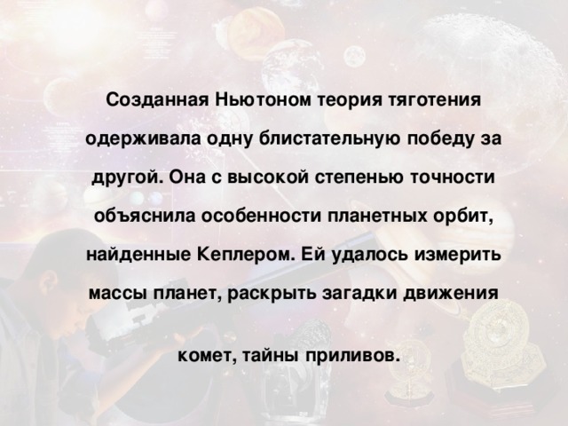 Созданная Ньютоном теория тяготения одерживала одну блистательную победу за другой. Она с высокой степенью точности объяснила особенности планетных орбит, найденные Кеплером. Ей удалось измерить массы планет, раскрыть загадки движения комет, тайны приливов.  