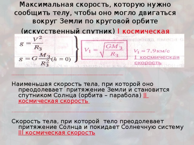 Максимальная скорость, которую нужно сообщить телу, чтобы оно могло двигаться вокруг Земли по круговой орбите (искусственный спутник) I  космическая скорость   ___________________________________________________________________________________________________________________ Наименьшая скорость тела, при которой оно преодолевает притяжение Земли и становится спутником Солнца (орбита – парабола) II  космическая скорость   ____________________________________________________________________________________________________________________________________________________________________ Скорость тела, при которой тело преодолевает притяжение Солнца и покидает Солнечную систему III космическая скорость 