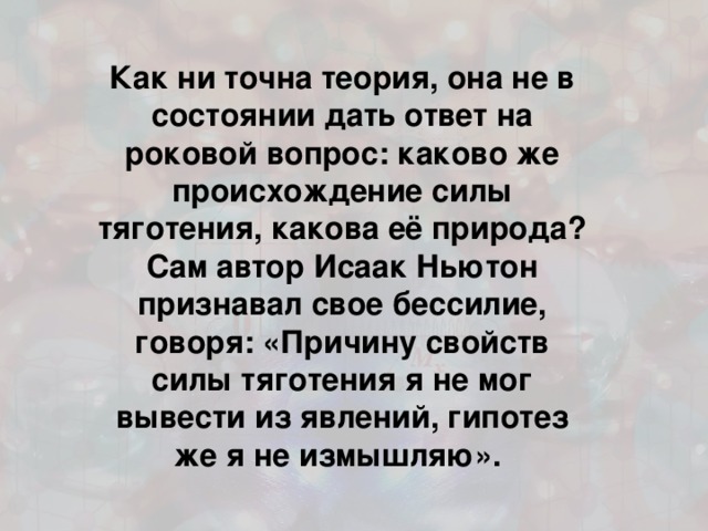 Как ни точна теория, она не в состоянии дать ответ на роковой вопрос: каково же происхождение силы тяготения, какова её природа? Сам автор Исаак Ньютон признавал свое бессилие, говоря: «Причину свойств силы тяготения я не мог вывести из явлений, гипотез же я не измышляю». 