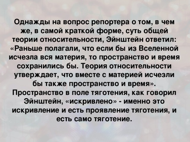 Однажды на вопрос репортера о том, в чем же, в самой краткой форме, суть общей теории относительности, Эйнштейн ответил: «Раньше полагали, что если бы из Вселенной исчезла вся материя, то пространство и время сохранились бы. Теория относительности утверждает, что вместе с материей исчезли бы также пространство и время». Пространство в поле тяготения, как говорил Эйнштейн, «искривлено» - именно это искривление и есть проявление тяготения, и есть само тяготение.  