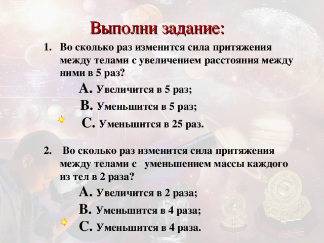 Выполни задание: Во сколько раз изменится сила притяжения между телами с увеличением расстояния между ними в 5 раз?   A. Увеличится в 5 раз ;      B. Уменьшится в 5 раз ;      C. Уменьшится в 25 раз .    C. Уменьшится в 25 раз .    C. Уменьшится в 25 раз .  2. Во сколько раз изменится сила притяжения между телами с  уменьшением массы каждого из тел в  2 раза?   A. Увеличится в 2 раза ;     B.  Уменьшится в 4 раза ;      C. Уменьшится в 4 раза .  