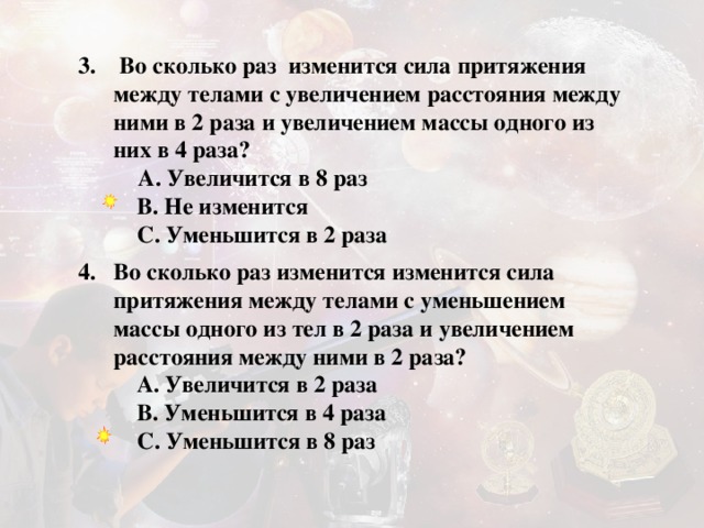 3. Во сколько раз изменится сила притяжения между телами с увеличением расстояния между ними в 2 раза и увеличением массы одного из них в 4 раза?   A. Увеличится в 8 раз     B. Не изменится      C. Уменьшится в 2 раза  Во сколько раз изменится изменится сила притяжения между телами с уменьшением массы одного из тел в 2 раза и увеличением расстояния между ними в 2 раза?   A. Увеличится в 2 раза      B. Уменьшится в 4 раза      C. Уменьшится в 8 раз   