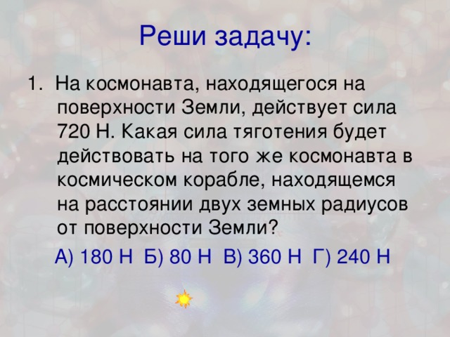 Реши задачу: 1. На космонавта, находящегося на поверхности Земли, действует сила 720 Н. Какая сила тяготения будет действовать на того же космонавта в космическом корабле, находящемся на расстоянии двух земных радиусов от поверхности Земли? А) 180 Н Б) 80 Н В) 360 Н Г) 240 Н  