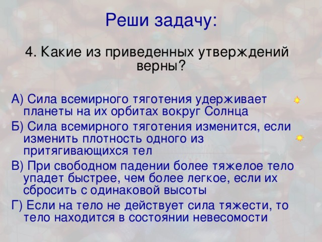 Реши задачу: 4. Какие из приведенных утверждений верны?   А) Сила всемирного тяготения удерживает планеты на их орбитах вокруг Солнца  Б) Сила всемирного тяготения изменится, если изменить плотность одного из притягивающихся тел В) При свободном падении более тяжелое тело упадет быстрее, чем более легкое, если их сбросить с одинаковой высоты Г) Если на тело не действует сила тяжести, то тело находится в состоянии невесомости 