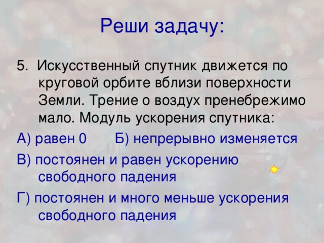 Реши задачу: 5. Искусственный спутник движется по круговой орбите вблизи поверхности Земли. Трение о воздух пренебрежимо мало. Модуль ускорения спутника: А) равен 0 Б) непрерывно изменяется В) постоянен и равен ускорению свободного падения Г) постоянен и много меньше ускорения свободного падения 