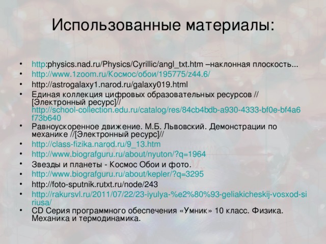 Использованные материалы: http :physics.nad.ru/Physics/Cyrillic/angl_txt.htm –наклонная плоскость... http://www.1zoom.ru/Космос/обои/195775/z44.6/ http://astrogalaxy1.narod.ru/galaxy019.html Единая коллекция цифровых образовательных ресурсов  //[Электронный ресурс]// http://school-collection.edu.ru/catalog/res/84cb4bdb-a930-4333-bf0e-bf4a6f73b640 Равноускоренное движение. М.Б. Львовский. Демонстрации по механике //[Электронный ресурс]// http://class-fizika.narod.ru/9_13.htm http://www.biografguru.ru/about/nyuton/?q=1964 Звезды и планеты - Космос Обои и фото. http://www.biografguru.ru/about/kepler/?q=3295 http://foto-sputnik.rutxt.ru/node/243 http://rakursvl.ru/2011/07/22/23-iyulya-%e2%80%93-geliakicheskij-vosxod-siriusa/ CD Серия программного обеспечения «Умник» 10 класс. Физика. Механика и термодинамика. 