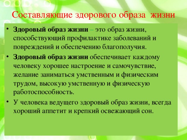 Составляющие здорового образа жизни Здоровый образ жизни – это образ жизни, способствующий профилактике заболеваний и повреждений и обеспечению благополучия. Здоровый образ жизни обеспечивает каждому человеку хорошее настроение и самочувствие, желание заниматься умственным и физическим трудом, высокую умственную и физическую работоспособность. У человека ведущего здоровый образ жизни, всегда хороший аппетит и крепкий освежающий сон. 