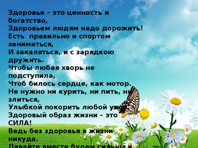 Здоровье – это ценность и богатство, Здоровьем людям надо дорожить! Есть правильно и спортом заниматься, И закаляться, и с зарядкою дружить. Чтобы любая хворь не подступила, Чтоб билось сердце, как мотор. Не нужно ни курить, ни пить, ни злиться, Улыбкой покорить любой укор. Здоровый образ жизни – это СИЛА! Ведь без здоровья в жизни никуда. Давайте вместе будем сильны и красивы, Тогда года нам будут не беда! 