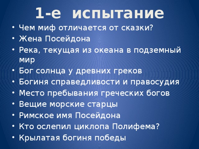 1-е испытание Чем миф отличается от сказки? Жена Посейдона Река, текущая из океана в подземный мир Бог солнца у древних греков Богиня справедливости и правосудия Место пребывания греческих богов Вещие морские старцы Римское имя Посейдона Кто ослепил циклопа Полифема? Крылатая богиня победы 