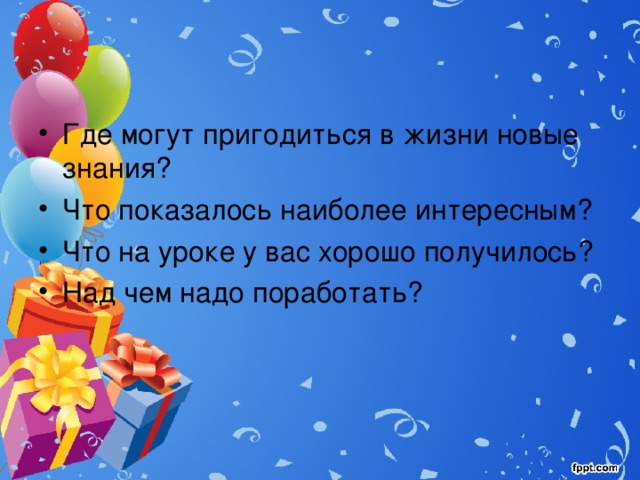 Где могут пригодиться в жизни новые знания? Что показалось наиболее интересным? Что на уроке у вас хорошо получилось? Над чем надо поработать? 