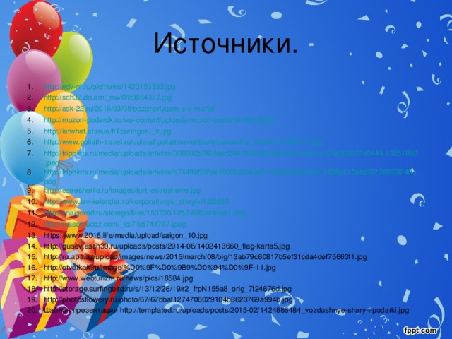 Источники. http://vdv-nf.ru/pic/news/1433153333.jpg http://sch32.do.am/_nw/0/89864372.jpg http://ask-22.ru/2016/03/08/pozdravlyaem-s-8-marta/ http://muzon-podarok.ru/wp-content/uploads/muzon-podarok-02fcl6.jpg http://ietwhat.at.ua/e/f/Touringoru_9.jpg http://www.goliath-travel.ru/upload/goliathtravel/tourtypecountry_photo/10/189/371.jpg http://triphints.ru/media/uploads/articles/308882b7f8daec294738e3d2c948c201/article_54a068877e0449.13351888.jpeg http://triphints.ru/media/uploads/articles/e744ff05b2de1033fa0ba3c811953228/article_5436a015abdf82.80893240.jpeg http://estreshenie.ru/images/tort_estreshenie.jpg http://www.lav-kalendar.ru/korporativnye_otkrytki1/22850 http://znaigorod.ru/storage/files/159730/1252-690/shkola1.png http://russoft.ucoz.com/_ld/7/65744787.jpeg https://www.2016.life/media/upload/saigon_10.jpg http://gusev.asch39.ru/uploads/posts/2014-06/1402413660_flag-karta5.jpg http://ru.apa.az/upload/images/news/2015/march/08/big/13ab79c60817b5ef31cda4def75663f1.jpg http://otvetkak.ru/image/%D0%9F%D0%9B9%D0%94%D0%9F-11.jpg http://www.webturizm.ru/news/pics/18584.jpg http://storage.surfingbird.ru/s/13/12/26/19/r2_frpN155a8_orig_7f24676d.jpg http://photosflowery.ru/photo/67/67bbaf1274706029104b8623769a994b.jpg Шаблон презентации http://templated.ru/uploads/posts/2015-02/1424886484_vozdushnye-shary-i-podarki.jpg 