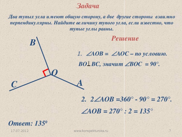 Задача ∟ Два тупых угла имеют общую сторону, а две другие стороны взаимно перпендикулярны. Найдите величину тупого угла, если известно, что тупые углы равны. Решение B  АОВ =  АОС – по условию.  ВО ВС, значит  ВОС = 90 °. O A C 2  АОВ =360 ° - 90° = 270° .  АОВ = 270 ° : 2 = 135° Ответ: 135 0 www.konspekturoka.ru 6 17.07.2012 