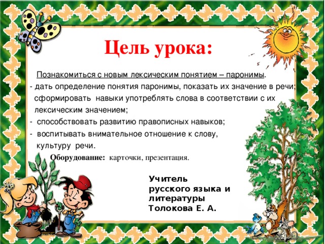 Цель урока:     Познакомиться с новым лексическим понятием – паронимы .  - дать определение понятия паронимы, показать их значение в речи;  сформировать навыки употреблять слова в соответствии с их  лексическим значением;  - способствовать развитию правописных навыков;  - воспитывать внимательное отношение к слову,  культуру речи.  Оборудование: карточки, презентация.  Учитель  русского языка и  литературы  Толокова Е. А.  