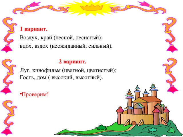  1 вариант. Воздух, край (лесной, лесистый);  вдох, вздох (неожиданный, сильный).   2 вариант. Луг, кинофильм (цветной, цветистый);  Гость, дом ( высокий, высотный). Проверим!    