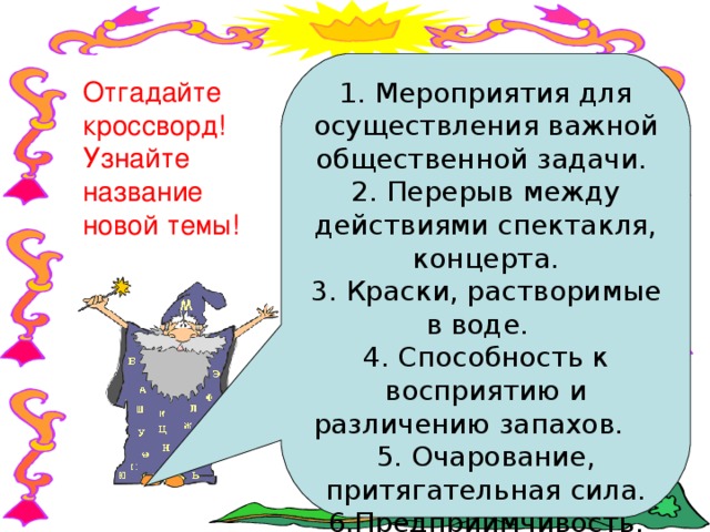 1. Мероприятия для осуществления важной общественной задачи. 2. Перерыв между действиями спектакля, концерта. 3. Краски, растворимые в воде. 4. Способность к восприятию и различению запахов. 5. Очарование, притягательная сила. 6.Предприимчивость, способность к самостоятельным активным поступкам. 7. Группа людей. 8. Овощ. Отгадайте кроссворд! Узнайте название новой темы! 