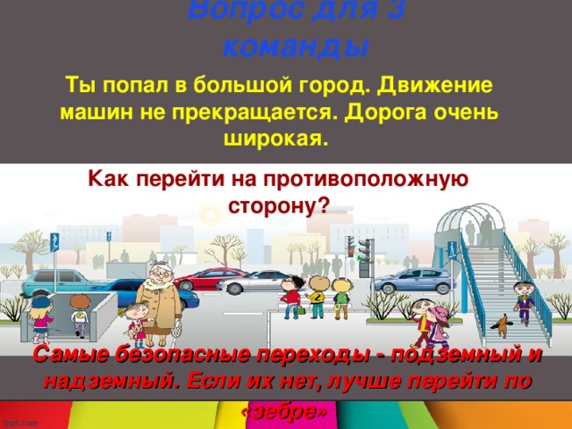 Вопрос для 3  команды Ты попал в большой город. Движение машин не прекращается. Дорога очень широкая. Как перейти на противоположную сторону? Самые безопасные переходы - подземный и надземный. Если их нет, лучше перейти по «зебре»  