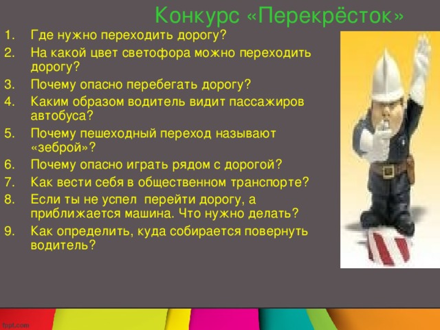 Конкурс  «Перекрёсток» Где нужно переходить дорогу? На какой цвет светофора можно переходить дорогу? Почему опасно перебегать дорогу? Каким образом водитель видит пассажиров автобуса? Почему пешеходный переход называют «зеброй»? Почему опасно играть рядом с дорогой? Как вести себя в общественном транспорте? Если ты не успел перейти дорогу, а приближается машина. Что нужно делать? Как определить, куда собирается повернуть водитель? 
